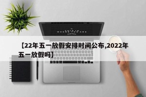 【22年五一放假安排时间公布,2022年五一放假吗】
