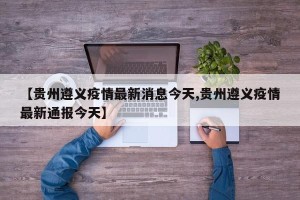【贵州遵义疫情最新消息今天,贵州遵义疫情最新通报今天】