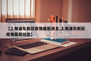 【上海浦东新区疫情最新消息,上海浦东新区疫情最新动态】