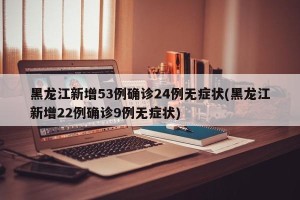 黑龙江新增53例确诊24例无症状(黑龙江新增22例确诊9例无症状)