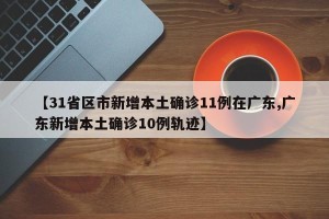 【31省区市新增本土确诊11例在广东,广东新增本土确诊10例轨迹】
