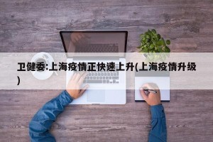 卫健委:上海疫情正快速上升(上海疫情升级)