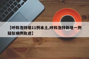 【呼和浩特增11例本土,呼和浩特新增一例疑似病例轨迹】