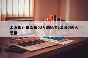 上海累计报告超53万感染者/上海560人感染