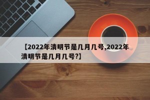【2022年清明节是几月几号,2022年清明节是几月几号?】
