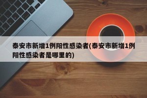 泰安市新增1例阳性感染者(泰安市新增1例阳性感染者是哪里的)