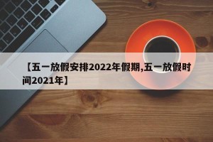 【五一放假安排2022年假期,五一放假时间2021年】