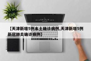 【天津新增5例本土确诊病例,天津新增5例新冠肺炎确诊病例】