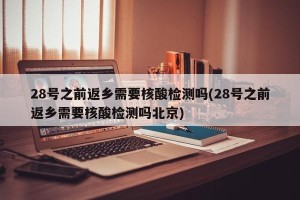 28号之前返乡需要核酸检测吗(28号之前返乡需要核酸检测吗北京)