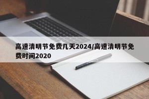 高速清明节免费几天2024/高速清明节免费时间2020
