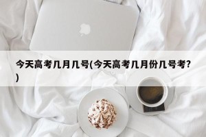 今天高考几月几号(今天高考几月份几号考?)