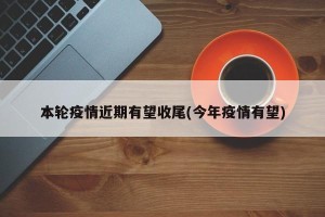 本轮疫情近期有望收尾(今年疫情有望)