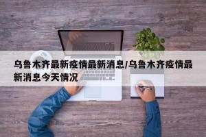 乌鲁木齐最新疫情最新消息/乌鲁木齐疫情最新消息今天情况