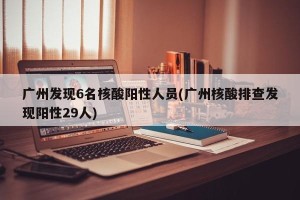 广州发现6名核酸阳性人员(广州核酸排查发现阳性29人)