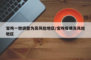 宝鸡一地调整为高风险地区/宝鸡疫情高风险地区