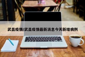 武昌疫情/武昌疫情最新消息今天新增病例