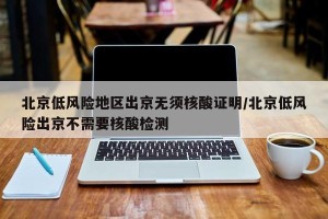 北京低风险地区出京无须核酸证明/北京低风险出京不需要核酸检测