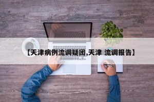 【天津病例流调疑团,天津 流调报告】