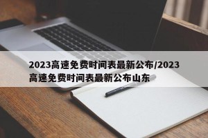 2023高速免费时间表最新公布/2023高速免费时间表最新公布山东