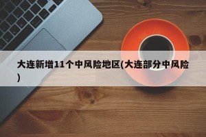 大连新增11个中风险地区(大连部分中风险)