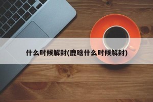 什么时候解封(鹿晗什么时候解封)