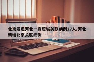 北京发现河北一商贸城关联病例27人/河北新增北京关联病例