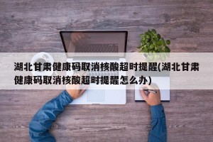 湖北甘肃健康码取消核酸超时提醒(湖北甘肃健康码取消核酸超时提醒怎么办)