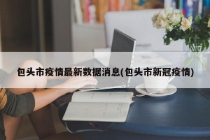 包头市疫情最新数据消息(包头市新冠疫情)
