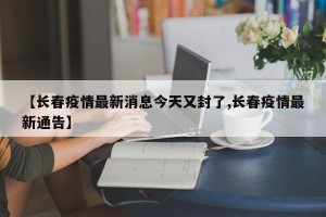【长春疫情最新消息今天又封了,长春疫情最新通告】