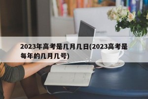 2023年高考是几月几日(2023高考是每年的几月几号)