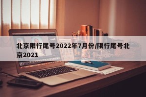 北京限行尾号2022年7月份/限行尾号北京2021