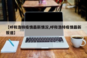 【呼和浩特疫情最新情况,呼和浩特疫情最新报道】