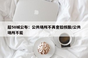 超50城公布：公共场所不再查验核酸/公共场所不能