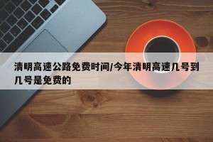 清明高速公路免费时间/今年清明高速几号到几号是免费的