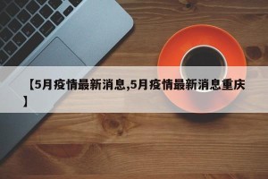 【5月疫情最新消息,5月疫情最新消息重庆】
