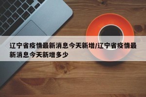 辽宁省疫情最新消息今天新增/辽宁省疫情最新消息今天新增多少