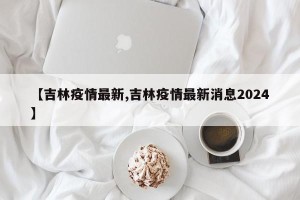 【吉林疫情最新,吉林疫情最新消息2024】