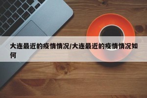 大连最近的疫情情况/大连最近的疫情情况如何