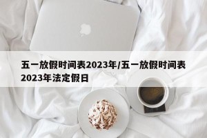五一放假时间表2023年/五一放假时间表2023年法定假日