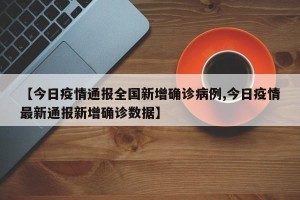【今日疫情通报全国新增确诊病例,今日疫情最新通报新增确诊数据】