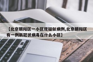【北京朝阳区一小区现疑似病例,北京朝阳区有一例新冠状病毒在什么小区】