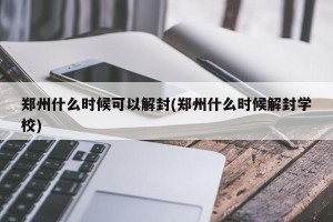 郑州什么时候可以解封(郑州什么时候解封学校)