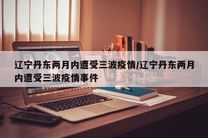 辽宁丹东两月内遭受三波疫情/辽宁丹东两月内遭受三波疫情事件