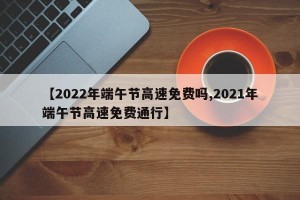 【2022年端午节高速免费吗,2021年端午节高速免费通行】