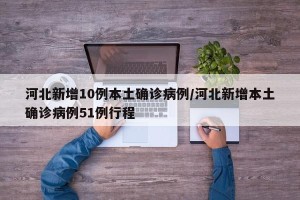 河北新增10例本土确诊病例/河北新增本土确诊病例51例行程
