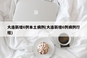 大连新增6例本土病例(大连新增6例病例行程)
