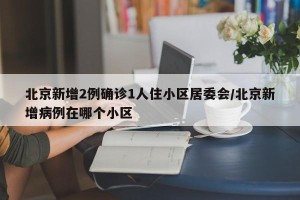 北京新增2例确诊1人住小区居委会/北京新增病例在哪个小区
