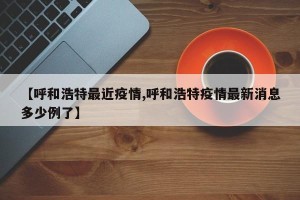 【呼和浩特最近疫情,呼和浩特疫情最新消息多少例了】