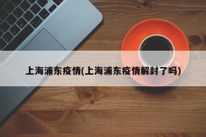 上海浦东疫情(上海浦东疫情解封了吗)