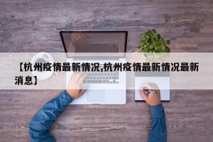【杭州疫情最新情况,杭州疫情最新情况最新消息】